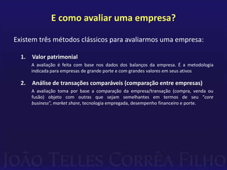 E como avaliar uma empresa?

Existem três métodos clássicos para avaliarmos uma empresa:

  1.   Valor patrimonial
       A avaliação é feita com base nos dados dos balanços da empresa. É a metodologia
       indicada para empresas de grande porte e com grandes valores em seus ativos

  2.   Análise de transações comparáveis (comparação entre empresas)
       A avaliação toma por base a comparação da empresa/transação (compra, venda ou
       fusão) objeto com outras que sejam semelhantes em termos de seu “core
       business”, market share, tecnologia empregada, desempenho financeiro e porte.
 