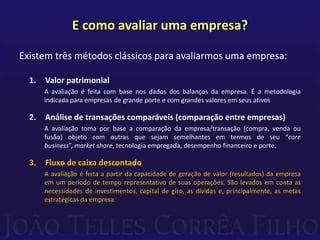 E como avaliar uma empresa?

Existem três métodos clássicos para avaliarmos uma empresa:

  1.   Valor patrimonial
       A avaliação é feita com base nos dados dos balanços da empresa. É a metodologia
       indicada para empresas de grande porte e com grandes valores em seus ativos

  2.   Análise de transações comparáveis (comparação entre empresas)
       A avaliação toma por base a comparação da empresa/transação (compra, venda ou
       fusão) objeto com outras que sejam semelhantes em termos de seu “core
       business”, market share, tecnologia empregada, desempenho financeiro e porte.

  3.   Fluxo de caixa descontado
       A avaliação é feita a partir da capacidade de geração de valor (resultados) da empresa
       em um período de tempo representativo de suas operações. São levados em conta as
       necessidades de investimentos, capital de giro, as dívidas e, principalmente, as metas
       estratégicas da empresa.
 