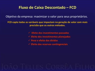 Fluxo de Caixa Descontado – FCD

Objetivo da empresa: maximizar o valor para seus proprietários.
 FCD capta todas as variáveis que impactam na geração de valor com mais
                     precisão que os outros métodos.

                    Efeito dos investimentos passados
                    Efeito dos investimentos planejados
                    Peso e efeito das dívidas
                    Efeito das reservas contingenciais
 
