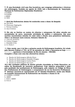7. É uma Sociedade civil sem fins lucrativos, que congrega enfermeiras e técnicos
em enfermagem, fundada em agosto de 1926, sob a denominação de "Associação
Nacional de Enfermeiras Diplomadas Brasileiras".
a.COREN
b.COFEN
c.ABEN
d. SUS
8. Qual das Enfermeiras abaixo foi conhecida como a dama da lâmpada:
a. Ana Neri
b. Florensce Nightgelle
c. Teresa Cristina
d. Ana Cristina
9. Ele não se limitou ao ensino de ciências e catequeses; foi além: atendia aos
necessitados do povo, exercendo atividades de médico e enfermeiro. Em seus
escritos encontramos estudos de valor sobre o Brasil, seus primitivos habitantes,
clima e as doenças mais comuns. Estamos falando de:
a. José de Anchieta
b. Carlos Chagas
c. Oswaldo Cruz
d. D. Pedro I
10. Esta escola, que é de fato a primeira escola de Enfermagem brasileira, foi criada
pelo Decreto Federal nº 791, de 27 de setembro de 1890, e denomina-se hoje --------
------------- , eperteceu à Universidade do Rio de Janeiro - UNI-RIO.
Complete a frase com uma das alternativas abaixo:
a. Escola de Enfermagem Alfredo Pinto
b. Escola de Enfermagem Oswaldo Chagas
c. Escola de Enfermagem Carlos Pinto
d. Escola de Enfermagem Ana neri
10.a São entidades públicas de direito privado vinculadas ao Poder Executivo, na
esfera da fiscalização do exercício profissional. Cujo objetivo primordial é zelar
pela qualidade dos profissionais de Enfermagem, pelo respeito ao Código de Ética
dos Profissionais de Enfermagem e cumprimento da Lei do Exercício Profissional.
O Sistema encontra-se representado em 27 Estados Brasileiros, sendo este filiado
ao Conselho Internacional de Enfermeiros em Genebra e chama-se de:
a. COREN e COFEN
b. ABEN
c. SUS e ABEN
d. N.D.A
 