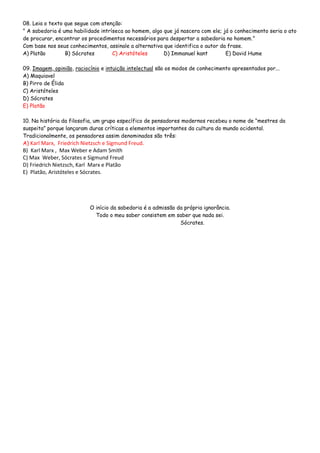 08. Leia o texto que segue com atenção:
" A sabedoria é uma habilidade intríseca ao homem, algo que já nascera com ele; já o conhecimento seria o ato
de procurar, encontrar os procedimentos necessários para despertar a sabedoria no homem.”
Com base nos seus conhecimentos, assinale a alternativa que identifica o autor da frase.
A) Platão B) Sócrates C) Aristóteles D) Immanuel kant E) David Hume
09. Imagem, opinião, raciocínio e intuição intelectual são os modos de conhecimento apresentados por...
A) Maquiavel
B) Pirro de Élida
C) Aristóteles
D) Sócrates
E) Platão
10. Na história da filosofia, um grupo específico de pensadores modernos recebeu o nome de “mestres da
suspeita” porque lançaram duras críticas a elementos importantes da cultura do mundo ocidental.
Tradicionalmente, os pensadores assim denominados são três:
A) Karl Marx, Friedrich Nietzsch e Sigmund Freud.
B) Karl Marx , Max Weber e Adam Smith
C) Max Weber, Sócrates e Sigmund Freud
D) Friedrich Nietzsch, Karl Marx e Platão
E) Platão, Aristóteles e Sócrates.
O início da sabedoria é a admissão da própria ignorância.
Todo o meu saber consistem em saber que nada sei.
Sócrates.
 