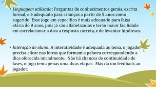 • Linguagem utilizada: Perguntas de conhecimentos gerais, escrita
formal, e é adequado para crianças a partir de 5 anos como
sugerido. Esse jogo em especifico é mais adequado para faixa
etária de 8 anos, pois já são alfabetizadas e terão maior facilidade
em correlacionar a dica a resposta correta, e de levantar hipóteses.
• Interação do aluno: A interatividade é adequada ao tema, o jogador
precisa clicar nas letras que formam a palavra correspondendo a
dica oferecida inicialmente. Não há chances de continuidade de
fases, o jogo tem apenas uma duas etapas. Mas da um feedback ao
jogador.
 