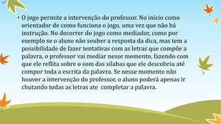 • O jogo permite a intervenção do professor. No inicio como
orientador de como funciona o jogo, uma vez que não há
instrução. No decorrer do jogo como mediador, como por
exemplo se o aluno não souber a resposta da dica, mas tem a
possibilidade de fazer tentativas com as letras que compõe a
palavra, o professor vai mediar nesse momento, fazendo com
que ele reflita sobre o som das silabas que ele descobriu até
compor toda a escrita da palavra. Se nesse momento não
houver a intervenção do professor, o aluno poderá apenas ir
chutando todas as letras ate completar a palavra.
 