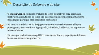 Descrição do Software e do site
• O Escola Games é um site gratuito de jogos educativos para crianças a
partir de 5 anos, todos os jogos são desenvolvidos com acompanhamento
pedagógico para que elas aprendam brincando.
• Na versão atual do site há 80 jogos cujos temas se relacionam à língua
portuguesa, à matemática, à geografia, à história, à ciências, ao inglês e ao
meio ambiente.
• Há uma parte destinada ao público para enviar ideias, sugestões e informa-
los caso encontrem algum erro.
 