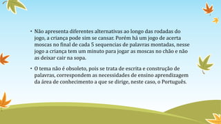 • Não apresenta diferentes alternativas ao longo das rodadas do
jogo, a criança pode sim se cansar. Porém há um jogo de acerta
moscas no final de cada 5 sequencias de palavras montadas, nesse
jogo a criança tem um minuto para jogar as moscas no chão e não
as deixar cair na sopa.
• O tema não é obsoleto, pois se trata de escrita e construção de
palavras, correspondem as necessidades de ensino aprendizagem
da área de conhecimento a que se dirige, neste caso, o Português.
 