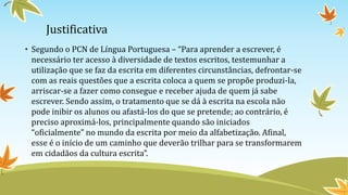 Justificativa
• Segundo o PCN de Língua Portuguesa – “Para aprender a escrever, é
necessário ter acesso à diversidade de textos escritos, testemunhar a
utilização que se faz da escrita em diferentes circunstâncias, defrontar-se
com as reais questões que a escrita coloca a quem se propõe produzi-la,
arriscar-se a fazer como consegue e receber ajuda de quem já sabe
escrever. Sendo assim, o tratamento que se dá à escrita na escola não
pode inibir os alunos ou afastá-los do que se pretende; ao contrário, é
preciso aproximá-los, principalmente quando são iniciados
“oficialmente” no mundo da escrita por meio da alfabetização. Afinal,
esse é o início de um caminho que deverão trilhar para se transformarem
em cidadãos da cultura escrita”.
 
