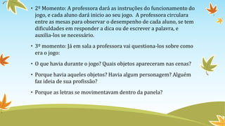 • 2º Momento: A professora dará as instruções do funcionamento do
jogo, e cada aluno dará inicio ao seu jogo. A professora circulara
entre as mesas para observar o desempenho de cada aluno, se tem
dificuldades em responder a dica ou de escrever a palavra, e
auxilia-los se necessário.
• 3º momento: Já em sala a professora vai questiona-los sobre como
era o jogo:
• O que havia durante o jogo? Quais objetos apareceram nas cenas?
• Porque havia aqueles objetos? Havia algum personagem? Alguém
faz ideia de sua profissão?
• Porque as letras se movimentavam dentro da panela?
 