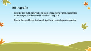 Bibliografia
• Parâmetros curriculares nacionais: língua portuguesa. Secretaria
de Educação Fundamental I. Brasília :144p. 48.
• Escola Games. Disponível em: http://www.escolagames.com.br/
 