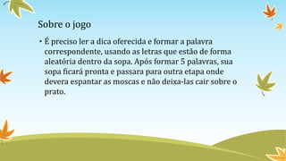 Sobre o jogo
• É preciso ler a dica oferecida e formar a palavra
correspondente, usando as letras que estão de forma
aleatória dentro da sopa. Após formar 5 palavras, sua
sopa ficará pronta e passara para outra etapa onde
devera espantar as moscas e não deixa-las cair sobre o
prato.
 