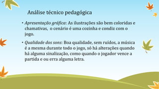 Análise técnico pedagógica
• Apresentação gráfica: As ilustrações são bem coloridas e
chamativas, o cenário é uma cozinha e condiz com o
jogo.
• Qualidade dos sons: Boa qualidade, sem ruídos, a música
é a mesma durante todo o jogo, só há alterações quando
há alguma sinalização, como quando o jogador vence a
partida e ou erra alguma letra.
 