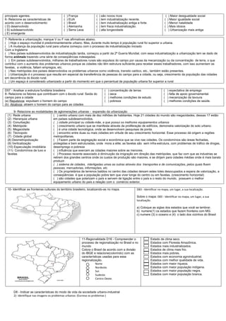 principais agentes.                           (   ) França              (   ) são novos ricos                                    ( ) Maior desigualdade social
6- Relacione as características de            (   ) EUA                 (   ) tem industrialização recente.                     ( ) Maior igualdade social
acordo com o desenvolvimento:                 (   ) Brasil              (   ) tem industrialização antiga e forte.              ( ) Menor natalidade
( D) desenvolvido                             (   ) Alemanha            (   ) tem fraca industrialização.                       ( ) Mais idosos
( S) subdesenvolvido                          (   ) Serra Leoa          (   ) alta longevidade                                  ( ) Urbanização mais antiga
( E) emergente
7- Referente a urbanização, marque V ou F nas afirmativas abaixo.
( ) Hoje o espaço mundial é predominantemente urbano. Mas, durante muito tempo à população rural foi superior a urbana.
( ) A mudança da população rural para urbana começou com o processo de industrialização iniciado
Com a Inglaterra
( ) Nos países subdesenvolvidos de industrialização tardia, começou a partir da 2ª Guerra Mundial, com essa industrialização a urbanização tem se dado de
forma anômala trazendo uma série de conseqüências indesejadas.
( ) Em países subdesenvolvidos, milhares de trabalhadores rurais são expulsos do campo por causa da mecanização ou da concentração de terra, o que
contribui com o aumento dos problemas urbanos porque as cidades não têm estrutura suficiente para receber esses trabalhadores, com isso aumentam as
favelas, a violência, faltam empregos, etc.
( ) Nas metrópoles dos países desenvolvidos os problemas urbanos como violência, transito caótico, etc., também estão presentes.
( ) Urbanização é o processo que resulta em especial da transferência de pessoas do campo para a cidade, ou seja, crescimento da população das cidades
em decorrência do êxodo rural.
( ) Um espaço é considerado urbanizado a partir do momento em que o percentual de população urbana for superior a rural

D57 - Analisar a estrutura fundiária brasileira                                 (   ) concentração de terras                   (   ) expectativa de emprego
8- Relacione os fatores que contribuem com o êxodo rural: Saída do              (   ) seca                                     (   ) falta de apoio governamental.
campo para a cidade                                                             (   ) melhores condições de estudo             (   ) mecanização da lavoura
(a) Repulsivos: expulsam o homem do campo                                       (   ) pobreza                                  (   ) melhores condições de saúde.
(b) Atrativos: atraem o homem do campo para as cidades

       9- Relacione as modalidades de aglomerações urbanas - expansão da urbanização
  (1) Rede urbana                 ( ) centro urbano com mais de dez milhões de habitantes. Hoje 21 cidades do mundo são megacidades, dessas 17 estão
  (2) Hierarquia urbana           em países subdesenvolvidos.
  (3) Conurbação:                 ( ) cidade principal ou cidade-mãe, a que possui os melhores equipamentos urbanos
  (4) Metrópole:                  ( ) crescimento urbano que se manifesta através da proliferação de edifícios, demonstra valorização do solo urbano.
  (5) Megacidade                  ( ) é uma cidade tecnológica, onde se desenvolvem pesquisas de ponta.
  (6) Técnopolo                   ( ) encontro entre duas ou mais cidades em virtude de seu crescimento horizontal. Esse processo dá origem a regiões
  (7) Cidade global               metropolitanas.
  (8) Desmetropolização           ( ) Fazem parte da segregação social e econômica que se vive nas cidades. Os condomínios são áreas fechadas,
  (9) Verticalização              protegidas e bem estruturadas, onde mora a elite; as favelas são sem infra-estrutura, com problemas de tráfico de drogas,
  (10) Especulação imobiliária    desemprego e pobreza
  (11) Condomínios de luxo e      ( ) influência que exercem as cidades maiores sobre as menores.
  favelas                         ( ) Processo recente associado à diminuição da imigração em direção das metrópoles. que faz com que as industrias se
                                  retirem dos grandes centros onde os custos de produção são maiores, e se dirijam para cidades médias onde é mais barato
                                  produzir.
                                  ( ) sistema de cidades, interligadas umas as outras através dos transportes e de comunicações, pelos quais fluem
                                  pessoas, mercadorias, informações, etc.
                                  ( ) Os proprietários de terrenos baldios no centro das cidades deixam estes lotes desocupados a espera de valorização, a
                                  conseqüências é que a população pobre tem que viver longe do centro ou em favelas. (crescimento horizontal)
                                  ( ) são cidades que polarizam o país e servem de ligação entre o país e o resto do mundo, possuem o melhor
                                  equipamento urbano do país e relação com o comércio exterior.

  10- Identificar as fronteiras culturais do território brasileiro, localizando-as no mapa.              D83 - Identificar no mapa, um lugar, a sua localização.

                                                                                                         Sobre o mapa: D83 - Identificar no mapa, um lugar, a sua
                                                                                                         localização.

                                                                                                         a) Coloque as siglas dos estados que você se lembrar.
                                                                                                         b) numere(1) os estados que fazem fronteira com MG.
                                                                                                         c) numere (3) o oceano e (4) o lado dos vizinhos do Brasil




                                                            11-Regionalidade D16 - Compreender o                     Estado de clima seco.
                                                            processo de regionalização no Brasil e no                Estados com Floresta Amazônica.
                                                            mundo                                                    Estados mais industrializados.
                                                            Colora o Brasil de acordo com a divisão                  Estados de clima mais frio.
                                                            do IBGE e relacione(colorindo) com as                    Estados mais pobres.
                                                            características usadas para essa                         Estados com economia agroindustrial.
                                                            regionalização.                                          Estados com melhor qualidade de vida.
                                                                      Norte                                          Estados com maior riqueza.
                                                                      Nordeste.                                      Estados com maior população indígena.
                                                                      Sul.                                           Estados com maior população negra.
                                                                      Sudeste.                                       Estados com maior população branca.
                                                                      Centro Oeste.



      D8 - Indicar as características do modo de vida da sociedade urbano-industrial
      2)- Identifique nas imagens os problemas urbanos: (Escreva os problemas )
 