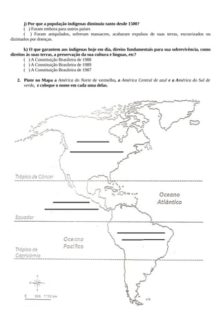 j) Por que a população indígenas diminuiu tanto desde 1500?
( ) Foram embora para outros países
( ) Foram aniquilados, sofreram massacres, acabaram expulsos de suas terras, escravizados ou
dizimados por doenças.
k) O que garantem aos indígenas hoje em dia, direios fundamentais para sua sobrevivência, como
direitos às suas terras, a preservação da sua cultura e línguas, etc?
( ) A Constituição Brasileira de 1988
( ) A Constituição Brasileira de 1989
( ) A Constituição Brasileira de 1987
2. Pinte no Mapa a América do Norte de vermelho, a América Central de azul e a América do Sul de
verde, e coloque o nome em cada uma delas.
 