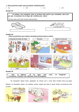 b) Qual quadrinho mostra apenas produtos industrializados? 
( ) A. ( ) B. ( ) C. ( ) D. 
Questão 03: 
As pessoas não conseguem fazer ou produzir tudo aquilo e que necessitam para viver; 
por isso, os produtos de um lugar são vendidos para outros. 
Escreva onde você pode comprar estes produtos: 
Questão 04: 
Pinte os quadrinhos que mostram atividades predominantes na cidade. 
Exposição de Obras de Artes Pescaria Fábrica de veículos 
Gado Cinema Supermercado 
Questão 05: 
Para se deslocar de um lugar para outro ou transportar 
mercadorias, é possível usar diferentes meios de transporte. 
Os transportes abaixo foram agrupados de acordo com o local onde circulam: terra, ar ou água. 
Observe os transportes abaixo. Em seguida, envolva aquele que está no grupo errado, de acordo por onde 
circulam: 
 