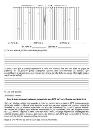A) Ponto b: _____________ B) Ponto e: _____________ C) Ponto g: ______________
D) Ponto n: _____________ E) Ponto m: ____________
4) Escreva a definição de coordenadas geográficas.
________________________________________________________________________________
________________________________________________________________________________
________________________________________________________________________________
________________________________________________________________________________
________________________________________________________________________________
________________________________________________________________________________
5) Você sabe que é possível representar a Terra em tamanho real em uma folha de papel. O
problema foi solucionado pelos cartógrafos quando eles desenvolveram as escalas, que
possibilitaram a representação dos mapas de maneira correta. Sabendo dessa informação, diga o
que é escala gráfica?
________________________________________________________________________________
________________________________________________________________________________
________________________________________________________________________________
________________________________________________________________________________
________________________________________________________________________________
________________________________________________________________________________
6) Leia com atenção:
29/11/2007 - 09h30
Google testa sistema localizador para celular sem GPS da France Presse, em Nova York
Com um telefone celular com conexão à internet, mesmo sem o sistema GPS (posicionamento
global por satélite), o Google pode localizar a área em que uma pessoa está graças à antena do
aparelho. No blog da empresa, anuncia-se que a função, batizada de "My Location" permite localizar
nos mapas do Google o lugar onde um determinado celular se encontra, com uma margem de erro
de 1.000 metros. Segundo o jornal "The New York Times", o Google registrou as localizações das
antenas, graças a dados enviados por usuários de telefones com GPS que se conectam à Internet ,
o que permitiu apontar suas posições em um mapa.
O que é GPS? Como ele facilita a vida das pessoas? Comente.
________________________________________________________________________________
________________________________________________________________________________
 