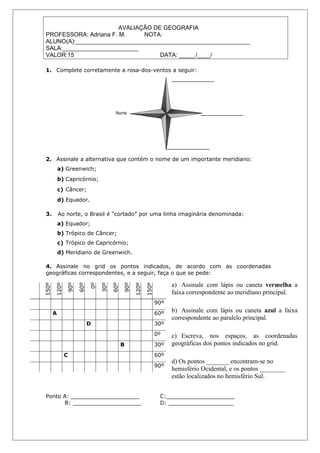 AVALIAÇÃO DE GEOGRAFIA
PROFESSORA: Adriana F. M.     NOTA:
ALUNO(A):_____________________________________________________
SALA:_______________________
VALOR:15                           DATA: _____/____/

1. Complete corretamente a rosa-dos-ventos a seguir:




2. Assinale a alternativa que contém o nome de um importante meridiano:
           a) Greenwich;
           b) Capricórnio;
           c) Câncer;
           d) Equador.

3.         Ao norte, o Brasil é “cortado” por uma linha imaginária denominada:
           a) Equador;
           b) Trópico de Câncer;
           c) Trópico de Capricórnio;
           d) Meridiano de Greenwich.

4. Assinale no grid os pontos indicados, de acordo com as coordenadas
geográficas correspondentes, e a seguir, faça o que se pede:

                                                                     a) Assinale com lápis ou caneta vermelha a
              90º

                    60º

                          0º

                               30º

                                     60º

                                           90º
150º

       120º




                                                 120º

                                                        150º




                                                                     faixa correspondente ao meridiano principal.
                                                               90º
       A                                                       60º   b) Assinale com lápis ou caneta azul a faixa
                                                                     correspondente ao paralelo principal.
                          D                                    30º
                                                               0º    c) Escreva, nos espaços, as coordenadas
                                           B                   30º   geográficas dos pontos indicados no grid.
              C                                                60º
                                                                     d) Os pontos _______ encontram-se no
                                                               90º
                                                                     hemisfério Ocidental, e os pontos ________
                                                                     estão localizados no hemisfério Sul.


Ponto A: ____________________                                   C:____________________
      B: ____________________                                   D: ___________________
 