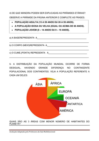 Avaliação Adaptada pela Professora da Sala Multifuncional
4) DE QUE MANEIRA PODEM SER EXPLICADAS AS PIRÂMIDES ETÁRIAS?
OBSERVE A PIRÂMIDE DA PÁGINA ANTERIOR E COMPLETE AS FRASES.
a) A BASEREPRESENTA A_________________________________________
__________________________________________________________________
b) O CORPO (MEIO)REPRESENTA A__________________________________
__________________________________________________________________
c) O CUME,(PONTA) REPRESENTA A________________________________
__________________________________________________________________
5- A DISTRIBUIÇÃO DA POPULAÇÃO MUNDIAL OCORRE DE FORMA
DESIGUAL, HAVENDO GRANDE DIFERENÇA NO CONTINGENTE
POPULACIONAL DOS CONTINENTES. VEJA A POPULAÇÃO REFERENTE A
CADA UM DELES:
QUAIS SÃO AS 3 ÁREAS COM MENOR NÚMERO DE HABITANTES DO
PLANETA?
POPULAÇÃO ADULTA (15 A 59 ANOS OU 20 A 59 ANOS).
A POPULAÇÃO IDOSA OU VELHA (IGUAL OU ACIMA DE 60 ANOS).
POPULAÇÃO JOVEM (0 – 14 ANOS OU 0 – 19 ANOS).
ÁSIA ÁFRICA
AMÉRICA
EUROPA
OCEANIA
ANTARTICA
 