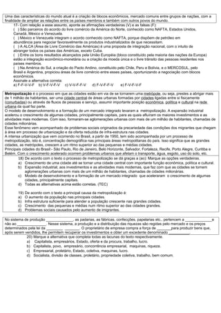 Uma das características do mundo atual é a criação de blocos econômicos, mercado comuns entre grupos de nações, com a
finalidade de ampliar as relações entre os países membros e também com outros povos do mundo.
      17- Com relação a esse assunto, aponte as afirmações verdadeiras (V) e as falsas (F):
      ( ) São parceiros do acordo do livre comércio da América do Norte, conhecido como NAFTA, Estados Unidos,
      Canadá, México e Venezuela.
      ( ) México e Venezuela integram o acordo conhecido como NAFTA, porque dispõem de petróleo em
      abundância para negociar favoravelmente os produtos industrializados de que necessitam.
      ( ) A ALCA (Área de Livre Comércio das Américas) é uma proposta de integração nacional, com o intuito de
      abranger todos os países das Américas, exceto Cuba.
      ( ) Entre os bons resultados alcançados pela União Européia (bloco constituído pela maioria das nações da Europa)
      estão a integração econômico-monetária ou a criação da moeda única e o livre trânsito das pessoas residentes nos
      países membros.
      ( ) Na América do Sul, a criação do Pacto Andino, constituído pelo Chile, Peru e Bolívia, e o MERCOSUL, pelo
      Brasil e Argentina, propiciou áreas de livre comércio entre esses países, oportunizando a negociação com blocos
      econômicos.
      Assinale a alternativa correta:
      a) F-F-V-V-F b) V-F-V-F-V c) V-V-F-F-V          d) F-V-F-F-V      e) F-V-F-V-F

Metropolização é o processo em que as cidades estão em via de se tornarem uma metrópole, ou seja, prestes a abrigar mais
de 1 milhão de habitantes, ser uma cidade central de áreas urbanas formadas por cidades ligadas entre si fisicamente
(conurbadas) ou através de fluxos de pessoas e serviço, assumir importante posição econômica, política e cultural na rede
urbana da qual faz parte.
O modelo de desenvolvimento e a formação de um mercado integrado levaram a metropolização. A expansão industrial
acelerou o crescimento de algumas cidades, principalmente capitais, para as quais afluíram os maiores investimentos e as
atividades mais modernas. Com isso, formaram-se aglomerações urbanas com mais de um milhão de habitantes, chamadas de
cidades milionárias.
Esse fenômeno vem acompanhado de problemas sociais originados da precariedade das condições dos migrantes que chegam
à área em processo de urbanização e da oferta reduzida de infra-estrutura nas cidades.
A intensa urbanização que vem ocorrendo no Brasil, a partir de 1950, tem sido acompanhada por um processo de
metropolização, isto é, concentração demográfica nas principais áreas metropolitanas do país. Isso significa que as grandes
cidades, as metrópoles, crescem a um ritmo superior ao das pequenas e médias cidades.
Principais cidades do Brasil:- São Paulo, Rio de Janeiro, Belo Horizonte, Salvador, Fortaleza, Recife, Porto Alegre, Curitiba e
Belém. Com o crescimento acelerado ocorrem problemas urbanos que afetam o transporte, água, esgoto, uso do solo, etc.
        18) De acordo com o texto o processo de metropolização se dá graças a (ao): Marque as opções verdadeiras.
        a) Crescimento de uma cidade até se tornar uma cidade central com importante função econômica, política e cultural.
        b) Expansão industrial, aos investimentos e as atividades mais modernas, que faz com que as cidades se tornem
             aglomerações urbanas com mais de um milhão de habitantes, chamadas de cidades milionárias.
        c) Modelo de desenvolvimento e a formação de um mercado integrado que aceleraram o crescimento de algumas
             cidades, principalmente capitais.
        d) Todas as alternativas acima estão corretas. (TEC)

        19)   De acordo com o texto a principal causa da metropolização é:
        a)    O aumento da população nas principais cidades.
        b)    Infra estrutura suficiente para atender a população crescente nas grandes cidades.
        c)    Crescimento das pequenas e médias num ritmo superior ao das cidades grandes.
        d)    Problemas sociais causados pelo aumento de imigrantes.

No sistema de produção _____________, as padarias, as fábricas, confecções, papelarias etc., pertencem a _____________e
não ao ______________. Nesse sistema, a produção e a distribuição das riquezas são regidas pelo mercado e os preços
determinados pela lei da ________ _______. O proprietário de empresa compra a força de _______para produzir bens que,
após serem vendidos, lhe permitem recuperar os investimentos e obter um excedente denominado __________.
            20) Marque a alternativa que completa todas as lacunas do texto respectivamente.
            a) Capitalista, empresários, Estado, oferta e da procura, trabalho, lucro.
            b) Capitalista, povo, empresário, concorrência empresarial, maquinas, riqueza.
            c) Empresarial, proletário, Estado, coletiva, maquinas, lucro.
            d) Socialista, divisão de classes, proletário, propriedade coletiva, trabalho, bem comum.
 