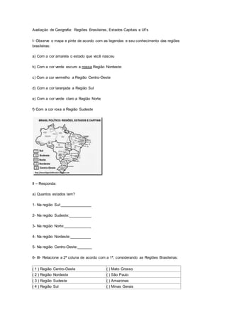 Avaliação de Geografia: Regiões Brasileiras, Estados Capitais e UFs
I- Observe o mapa e pinte de acordo com as legendas e seu conhecimento das regiões
brasileiras:
a) Com a cor amarela o estado que você nasceu
b) Com a cor verde escuro a nossa Região Nordeste:
c) Com a cor vermelho a Região Centro-Oeste
d) Com a cor laranjada a Região Sul
e) Com a cor verde claro a Região Norte
f) Com a cor roxa a Região Sudeste
II – Responda:
a) Quantos estados tem?
1- Na região Sul:_______________
2- Na região Sudeste:___________
3- Na região Norte:_____________
4- Na região Nordeste:__________
5- Na região Centro-Oeste:_______
6- III- Relacione a 2ª coluna de acordo com a 1ª, considerando as Regiões Brasileiras:
( 1 ) Região Centro-Oeste ( ) Mato Grosso
( 2 ) Região Nordeste ( ) São Paulo
( 3 ) Região Sudeste ( ) Amazonas
( 4 ) Região Sul ( ) Minas Gerais
 