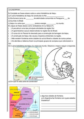 d) SJAESPENO _____________________________________________________________
3- Complete as frases abaixo sobre a usina hidrelétrica de Itaipu.
a) A usina hidrelétrica de Itaipu foi construída no Rio __________________.
b) Ela fornece cerca de ________ da eletricidade consumida no Paraguai e ___ da
consumida no Brasil.
c) Itaipu é a usina que __________ produz energia __________ no mundo.
4- Julgue as frases abaixo como verdadeiras (V) ou falsas (F).
( ) A pecuária é uma das principais atividades da região Sul.
( ) A agroindústria é pouco desenvolvida na região Sul do Brasil.
( ) O curso do rio Paraná foi desviado para a construção da barragem de Itaipu.
( ) A construção de Itaipu não causou impactos ambientais na região.
( ) Não existem fronteiras entre cidades do sul do Brasil e cidades de outros países.
( ) Os alemães e italianos foram os principais grupos de europeus que colonizaram o
Sul.
5- A usina hidrelétrica de Itaipu é a maior do mundo. Observe o mapa a seguir e responda.

a) Em que rio esta usina foi construída?
________________________________________________________________________
_
b) Entre quais países está localizada?
________________________________________________________________________
6- Observe o mapa da região Sul do Brasil e algumas cidades de fronteira.
a) A Argentina faz fronteira com quais estados
brasileiros?
_____________________________________
_____________________________________
_____________________________________

 