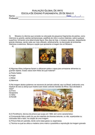 AVALIAÇÃO GLOBAL DE ARTE
ESCOLA DE ENSINO FUNDAMENTAL 25 DE MAIO II
Nome: ____________________________________________Data:___/____/___
Professor:_________________________________________________________
3) Mosaico é a técnica que consiste na colocação de pequenos fragmentos de pedras, como
mármore ou granito, pedras semipreciosas, pastilhas de vidro e outros materiais, sobre qualquer
superfície, formando uma determinada figura. Nos dias de hoje, o mosaico ressurgiu, despertando
grande interesse, sendo cada vez mais utilizado, artisticamente, na decoração de ambientes
interiores e exteriores. Marque a opção que apresenta a imagem de um Mosaico.
4)
4) Algumas tribos indígenas faziam e utilizavam potes e vasos para armazenar alimentos ou
guardar objetos. Esses vasos eram feitos de qual material?
a) Pedra Sabão
b) Argila
c) Metal
d) Mármore
5) Na imagem abaixo podemos ver escravos do período colonial, aqui no Brasil, praticando uma
espécie de luta ou dança que mostra suas raízes culturais trazidas da África. Que atividade é
essa?
a) Frevo
b)Capoeira
c) Valsa
d) Karatê
6) O Pontilhismo, técnica de pintura que surgiu em 1884, tem como característica:
a) Composição feita a partir do uso de materiais de diversas texturas, ou não, superpostas ou
colocadas lado a lado, na criação de uma imagem.
b) Pintura feita em paredes, tendo como base gesso ou argamassa.
c) Técnica na qual se utiliza a madeira como matriz e possibilita a reprodução da imagem gravada
 