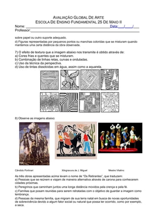 AVALIAÇÃO GLOBAL DE ARTE
ESCOLA DE ENSINO FUNDAMENTAL 25 DE MAIO II
Nome: ____________________________________________Data:___/____/___
Professor:_________________________________________________________
sobre papel ou outro suporte adequado.
d) Figuras representadas por pequenos pontos ou manchas coloridas que se misturam quando
mantemos uma certa distância da obra observada.
7) O efeito de textura que a imagem abaixo nos transmite é obtido através de:
a) Cores frias e quentes que se misturam.
b) Combinação de linhas retas, curvas e onduladas.
c) Uso da técnica da perspectiva.
d) Uso de tintas dissolvidas em água, assim como a aquarela.
8) Observe as imagens abaixo:
Cândido Portinari Xilogravura de J. Miguel Mestre Vitalino
As três obras apresentadas acima levam o nome de “Os Retirantes”, que traduzem:
a) Pessoas que se reúnem e viajam de maneira alternativa através de carona para conhecerem
cidades próximas.
b) Peregrinos que caminham juntos uma longa distância movidos pela crença e pela fé.
c) Famílias que posam reunidas para serem retratadas com o objetivo de guardar a imagem como
lembrança.
d) Pessoas da mesma família, que migram de sua terra natal em busca de novas oportunidades
de sobrevivência devido a algum fator social ou natural que possa ter ocorrido, como por exemplo,
a seca.
 