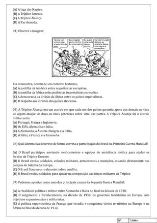 Nº: TURMA:
(A) A Liga das Nações.
(B) A Tríplice Entente.
(C) A Tríplice Aliança.
(D) A Paz Armada.
04) Observe a imagem:
Ela demonstra, dentro de um contexto histórico,
(A) A partilha da América entre as potências européias.
(B) A partilha da África pelas potências imperialistas européias.
(C) A democracia da divisão da África entre os países imperialistas.
(D) O respeito aos direitos dos países africanos.
05) A Tríplice Aliança era um acordo em que cada um dos países garantia apoio aos demais no caso
de algum ataque de duas ou mais potências sobre uma das partes. A Tríplice Aliança foi o acordo
militar entre
(A) Portugal, França e Inglaterra.
(B) Os EUA, Alemanha e Itália.
(C) A Alemanha, a Áustria-Hungria e a Itália,
(D) A Itália, a França e a Alemanha.
06) Qual alternativa descreve de forma correta a participação do Brasil na Primeira Guerra Mundial?
(A) O Brasil participou enviando medicamentos e equipes de assistência médica para ajudar os
feridos da Tríplice Entente.
(B) O Brasil enviou soldados, veículos militares, armamentos e munições, atuando diretamente nos
campos de batalha da Europa.
(C) O Brasil ficou neutro durante todo o conflito.
(D) O Brasil enviou soldados para ajudar na composição das forças militares da Tríplice
07) Podemos apontar como uma das principais causas da Segunda Guerra Mundial:
(A) A rivalidade política e militar entre Alemanha e Itália no final da década de 1930.
(B) O surgimento e fortalecimento, na década de 1930, de governos totalitários na Europa, com
objetivos expansionistas e militaristas.
(C) A política expansionista da França, que invadiu e conquistou vários territórios na Europa e na
África no final da década de 1930.
 