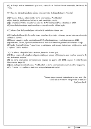 Nº: TURMA:
(D) A aliança militar estabelecida por Itália, Alemanha e Estados Unidos no começo da década de
1930.
08) Qual das alternativas abaixo aponta o marco inicial da Segunda Guerra Mundial?
(A) O ataque do Japão à base militar norte-americana de Pearl Harbor.
(B) Os diversos bombardeios britânicos a várias cidades alemãs.
(C) A invasão da Polônia pelas forças armadas da Alemanha em 1º de setembro de 1939.
(D) O estabelecimento de acordos militares entre Alemanha, Itália e Japão.
09) Sobre o final da Segunda Guerra Mundial, é verdadeiro afirmar que:
(A) Estados Unidos e Grã-Bretanha foram os países derrotados e tiveram que reconhecer o domínio
alemão na Europa.
(B) Embora a guerra tenha terminado em 1945, o Japão assinou a rendição apenas em 1948.
(C) Alemanha, Itália e Japão saíram derrotados, marcando o fim dos governos fascistas na Europa.
(D) Japão, Estados Unidos e França foram os países que mais saíram fortalecidos politicamente após
a Segunda Guerra Mundial.
10) Em relação à Segunda Guerra Mundial, é correto afirmar que:
(A) Hitler empreendeu implacável perseguição aos judeus, o Holocausto, que resultou na morte de
seis milhões de pessoas;
(B) os norte-americanos permaneceram neutros na guerra até 1941, quando bombardearam
Hiroshima e Nagasaki;
(C) com o ataque alemão a base de Pearl Harbor, os norte-americanos resolveram entrar na guerra;
(D) a Crise de 1929 nada teve a ver com a Segunda Guerra Mundial.
"Nossas lembranças de ontem durarão toda uma vida.
Guardarei as melhores e esquecerei as demais."
Boa Sorte, Fred!
 