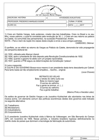 Nº: TURMA:
1) Creio em Getúlio Vargas, todo poderoso, criador das leis trabalhistas. Creio no Brasil e no seu
filho, nosso patrono, o qual foi concebido pela revolução de 30. (...) Creio em seu retorno ao palácio
do Catete, na comunhão dos pensamentos, na sucessão Presidencial. Amém.
NOTA – Para o bem da nação tire cópias desta oração e envie a seus amigos patriotas.
CARDOSO, Oldimar
O panfleto, ao se referir ao retorno de Vargas ao Palácio do Catete, demonstra ter sido propaganda
da campanha eleitoral de:
(A) 1930, utilizada pela Aliança Liberal.
(B) 1934, após o presidente ter sido deposto pela Revolução Constitucionalista de 1932.
(C) 1950, quando o gaúcho foi eleito com um projeto nacionalista.
(D) 1937, quando o PTB seguiu as determinações da Constituição “polaca”.
2) Leia e responda:
A CULPA É DO GOVERNO Bossa-nova mesmo é ser presidente desta terra descoberta por Cabral.
Para tanto basta ser tão simplesmente simpático... risonho... original.
(Juca Chaves)
RETRATO DO VELHO
Bota o retrato do velho outra vez
Bota no mesmo lugar
O sorriso do velhinho
Faz a gente se animar, oi. (...)
O sorriso do velhinho
Faz a gente trabalhar.
(Marino Pinto e Haroldo Lobo)
Os estilos de governar de Getúlio Vargas e de Juscelino Kubitschek são abordados nas letras de
música acima. Um elemento comum das políticas econômicas destes dois governos está indicado
na seguinte alternativa:
(A) Trabalhismo.
(B) Monetarismo.
(C) Industrialismo.
(D) Corporativismo.
3) O presidente Juscelino Kubitschek visita à fábrica da Volkswagen, em São Bernardo do Campo
(SP), em novembro de 1959. Nesse período, a indústria brasileira ingressa definitivamente no
restrito clube de países que dominam a tecnologia de fabricação de automóveis.
DATA: ___/___/2017
DISCIPLINA: HISTÓRIA
PROFESSOR: FREDERICO MARQUES SODRÉ
ATIVIDADES AVALIATIVAS
ALUNO (A):
TURMA: 3ª SÉRIE
 