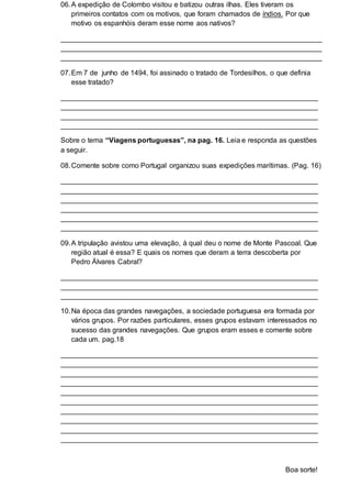 06.A expedição de Colombo visitou e batizou outras ilhas. Eles tiveram os
primeiros contatos com os motivos, que foram chamados de índios. Por que
motivo os espanhóis deram esse nome aos nativos?
__________________________________________________________________
__________________________________________________________________
__________________________________________________________________
07.Em 7 de junho de 1494, foi assinado o tratado de Tordesilhos, o que definia
esse tratado?
_________________________________________________________________
_________________________________________________________________
_________________________________________________________________
_________________________________________________________________
Sobre o tema “Viagens portuguesas”, na pag. 16. Leia e responda as questões
a seguir.
08.Comente sobre como Portugal organizou suas expedições marítimas. (Pag. 16)
_________________________________________________________________
_________________________________________________________________
_________________________________________________________________
_________________________________________________________________
_________________________________________________________________
_________________________________________________________________
09.A tripulação avistou uma elevação, à qual deu o nome de Monte Pascoal. Que
região atual é essa? E quais os nomes que deram a terra descoberta por
Pedro Álvares Cabral?
_________________________________________________________________
_________________________________________________________________
_________________________________________________________________
10.Na época das grandes navegações, a sociedade portuguesa era formada por
vários grupos. Por razões particulares, esses grupos estavam interessados no
sucesso das grandes navegações. Que grupos eram esses e comente sobre
cada um. pag.18
_________________________________________________________________
_________________________________________________________________
_________________________________________________________________
_________________________________________________________________
_________________________________________________________________
_________________________________________________________________
_________________________________________________________________
_________________________________________________________________
_________________________________________________________________
_________________________________________________________________
Boa sorte!
 