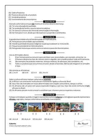 (A) CadeiaProdutiva
(B) Processodescarte de umproduto
(C) Vendade produtos
(D) Funcionamentode umaempresa.
–––––––––– QUESTÃO 04 ––––––––––
Assinale aalternativaemque nãomostraum direitoe deveresdacriança.
(A) Ter uma educaçãode qualidade.
(B) Ter proteçãoda família, sejaelanatural ouadotiva.
(C) Ter acessoà cultura e aos meiosde comunicaçãoe informação.
(D) Serlivre para ir e vir,desde que nãoexpresse suaopiniãoe sentimentos.
–––––––––– QUESTÃO 05 ––––––––––
A grande diversidadecultural brasileirapode serexplicadapela:
(A) Pelaspoucascomunidadesaqui existentes.
(B) Grande quantidade de povosindígenasnopaísque acabaram se misturando.
(C) Pequenaextensãodoterritóriobrasileiro.
(D) Pelagrande misturaque ocorreu entre osnativose povosde diversospaíses.
–––––––––– QUESTÃO 06 ––––––––––
Leia as afirmações abaixo.
I- O ser humano precisa consumir para satisfazer suas necessidades, por exemplo, alimentar-se.
II- O homemnãoprecisa mais de naturais como o algodão, pois já pode produzir tudo artificialmente.
III- São exemplos de produtos materiais: serviços médicos, da advocacia, dos contadores, etc.
IV- Todos os produtosque consumimoscirculam, desde asfazendas,fábricasaté chegaremno armazém
e lojas.
São corretasas afirmativas:
(A) I, IIe III (B) I e IV (C) I e II (D) I, IIIe IV
–––––––––– QUESTÃO 07 ––––––––––
Sobre a cultura africana marque a alternativa incorreta.
(A) A África é um continente multicultural e fortemente ligado a cultura do Brasil
(B) Seus ritos são realizados em locais determinados com orações comunitárias, danças e contos.
(C) Os africanos são um povo com pouca expressão religiosa, e por isso, hoje não existe nenhuma religião
africana no Brasil.
(D) Os africanos prezam muito a moral e acreditam que o homem precisa respeitar a natureza.
–––––––––– QUESTÃO 08 ––––––––––
Coloque aletraI para quandoa imagemrepresentaracultura indígenae a letraA para quandorepresentara
africana. Logo após, marque a alternativasemelhante a suaresposta.
(A) I,A,I,I,A (B) I,A,A,I,A (C) I,A,I,A,A (D) I,A,I,A,I
Gabarito
1-b 2-c 3-a 4-d 5-d 6-b 7-c 8-a
 