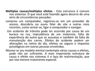 Múltiplas causas/múltiplos efeitos  - Esta estrutura é comum nos sistemas. O que você está fazendo agora decorre de uma série de circunstâncias passadas:  comprou um computador, registrou-se em um provedor de acesso, descobriu ou ouviu falar do site e outras mais recentes, como sentar-se, ligar o computador e navegar. Um acidente de trânsito pode ter ocorrido por causa de um buraco na rua, imprudência de um motorista, falta de experiência do outro que se assustou e também da falta de manutenção dos carros. Efeitos do acidente podem ser alterações na rotina do dia, efeitos no seguro e impactos psicológicos em outras pessoas envolvidas.   Mesmo se seu modelo mental contempla várias causas e efeitos, pode não ser suficiente. A mais importante estrutura de causa e efeito nos sistemas é o laço de realimentação, que por isto merece tratamento especial.  