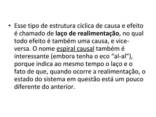 Esse tipo de estrutura cíclica de causa e efeito é chamado de  laço de realimentação , no qual todo efeito é também uma causa, e vice-versa. O nome  espiral causal  também é interessante (embora tenha o eco “al-al”), porque indica ao mesmo tempo o laço e o fato de que, quando ocorre a realimentação, o estado do sistema em questão está um pouco diferente do anterior.  
