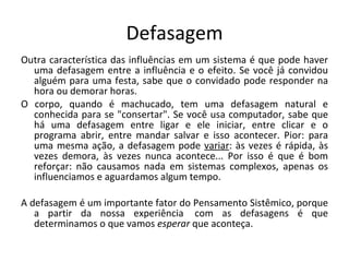 Defasagem Outra característica das influências em um sistema é que pode haver uma defasagem entre a influência e o efeito. Se você já convidou alguém para uma festa, sabe que o convidado pode responder na hora ou demorar horas.  O corpo, quando é machucado, tem uma defasagem natural e conhecida para se "consertar". Se você usa computador, sabe que há uma defasagem entre ligar e ele iniciar, entre clicar e o programa abrir, entre mandar salvar e isso acontecer. Pior: para uma mesma ação, a defasagem pode  variar : às vezes é rápida, às vezes demora, às vezes nunca acontece... Por isso é que é bom reforçar: não causamos nada em sistemas complexos, apenas os influenciamos e aguardamos algum tempo.  A defasagem é um importante fator do Pensamento Sistêmico, porque a partir da nossa experiência  com as defasagens é que determinamos o que vamos  esperar  que aconteça.  