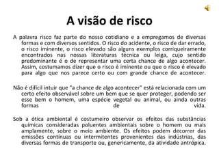 A visão de risco A palavra risco faz parte do nosso cotidiano e a empregamos de diversas formas e com diversos sentidos. O risco do acidente, o risco de dar errado, o risco iminente, o risco elevado são alguns exemplos corriqueiramente encontrados nas nossas literaturas técnica ou leiga, cujo sentido predominante é o de representar uma certa chance de algo acontecer. Assim, costumamos dizer que o risco é iminente ou que o risco é elevado para algo que nos parece certo ou com grande chance de acontecer. Não é difícil intuir que "a chance de algo acontecer" está relacionada com um certo efeito observável sobre um bem que se quer proteger, podendo ser esse bem o homem, uma espécie vegetal ou animal, ou ainda outras formas de vida. Sob a ótica ambiental é costumeiro observar os efeitos das substâncias químicas consideradas poluentes ambientais sobre o homem ou mais amplamente, sobre o meio ambiente. Os efeitos podem decorrer das emissões contínuas ou intermitentes provenientes das indústrias, das diversas formas de transporte ou, genericamente, da atividade antrópica. 