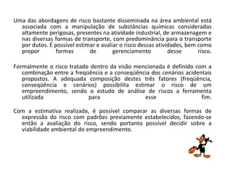 Uma das abordagens de risco bastante disseminada na área ambiental está associada com a manipulação de substâncias químicas consideradas altamente perigosas, presentes na atividade industrial, de armazenagem e nas diversas formas de transporte, com predominância para o transporte por dutos. É possível estimar e avaliar o risco dessas atividades, bem como propor formas de gerenciamento desse risco. Formalmente o risco tratado dentro da visão mencionada é definido com a combinação entre a freqüência e a conseqüência dos cenários acidentais propostos. A adequada composição destes três fatores (freqüência, conseqüência e cenários) possibilita estimar o risco de um empreendimento, sendo o estudo de análise de riscos a ferramenta utilizada para esse fim. Com a estimativa realizada, é possível comparar as diversas formas de expressão do risco com padrões previamente estabelecidos, fazendo-se então a avaliação do risco, sendo portanto possível decidir sobre a viabilidade ambiental do empreendimento. 