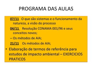 PROGRAMA DAS AULAS 07/11   O que são sistemas e o funcionamento da natureza, a visão do processo 04/11  Resolução CONAMA 001/96 e seus conceitos novos; Os métodos de AIA; 21/11   Os métodos de AIA; Elaboração de termos de referência para estudos de impacto ambiental – EXERCICIOS PRATICOS 