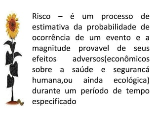 Risco – é um processo de estimativa da probabilidade de ocorrência de um evento e a magnitude provavel de seus efeitos adversos(econômicos sobre a saúde e segurancá humana,ou ainda ecológica) durante um período de tempo especificado 
