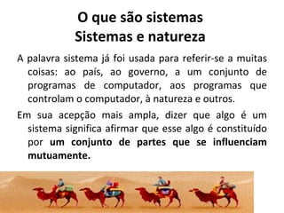 O que são sistemas  Sistemas e natureza  A palavra sistema já foi usada para referir-se a muitas coisas: ao país, ao governo, a um conjunto de programas de computador, aos programas que controlam o computador, à natureza e outros.  Em sua acepção mais ampla, dizer que algo é um sistema significa afirmar que esse algo é constituído por  um conjunto de partes que se influenciam mutuamente.   
