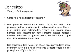 Conceitos Vamos refletir um pouco. Como foi a nossa história até agora ? Não podemos fundamentar nosso raciocínio apenas em premissas éticas de como estão mal repartidos os problemas e os meios para enfrentá-los. Temos que propor novas normas para determinar não somente nossas relações mútuas, individuais ou grupais, como também aquelas que nos vinculam ao mundo natural. Isso tenderia a transformar as atuais ações predadoras sobre o mundo físico e biológico, mediante a incorporação de três princípios ecológicos básicos : 