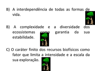 A interdependência de todas as formas de vida. B) A complexidade e a diversidade dos ecossistemas como garantia da sua estabilidade. C) O caráter finito dos recursos biofísicos como fator que limita a intensidade e a escala da sua exploração. 