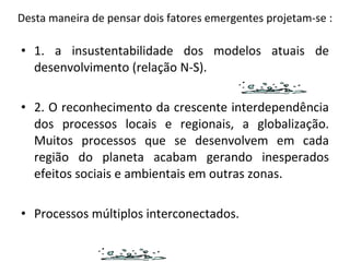 Desta maneira de pensar dois fatores emergentes projetam-se : 1. a insustentabilidade dos modelos atuais de desenvolvimento (relação N-S). 2. O reconhecimento da crescente interdependência dos processos locais e regionais, a globalização. Muitos processos que se desenvolvem em cada região do planeta acabam gerando inesperados efeitos sociais e ambientais em outras zonas. Processos múltiplos interconectados. 