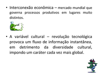 Interconexão econômica –  mercado mundial que governa processos produtivos em lugares muito distintos.   A variável cultural – revolução tecnológica provoca um fluxo de informação instantânea, em detrimento da diversidade cultural, impondo um caráter cada vez mais global.  