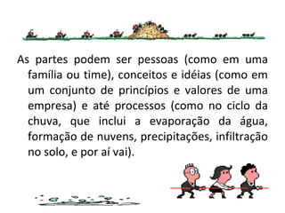 As partes podem ser pessoas (como em uma família ou time), conceitos e idéias (como em um conjunto de princípios e valores de uma empresa) e até processos (como no ciclo da chuva, que inclui a evaporação da água, formação de nuvens, precipitações, infiltração no solo, e por aí vai). 