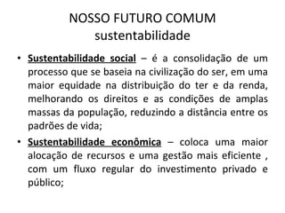 NOSSO FUTURO COMUM sustentabilidade Sustentabilidade social  – é a consolidação de um processo que se baseia na civilização do ser, em uma maior equidade na distribuição do ter e da renda, melhorando os direitos e as condições de amplas massas da população, reduzindo a distância entre os padrões de vida; Sustentabilidade econômica  – coloca uma maior alocação de recursos e uma gestão mais eficiente , com um fluxo regular do investimento privado e público; 