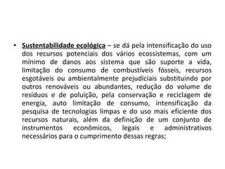Sustentabilidade ecológica  – se dá pela intensificação do uso dos recursos potenciais dos vários ecossistemas, com um mínimo de danos aos sistema que são suporte a vida, limitação do consumo de combustíveis fósseis, recursos esgotáveis ou ambientalmente prejudiciais substituindo por outros renováveis ou abundantes, redução do volume de resíduos e de poluição, pela conservação e reciclagem de energia, auto limitação de consumo, intensificação da pesquisa de tecnologias limpas e do uso mais eficiente dos recursos naturais, além da definição de um conjunto de instrumentos econômicos, legais e administrativos necessários para o cumprimento dessas regras; 