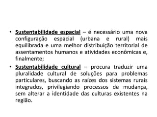 Sustentabilidade espacial  – é necessário uma nova configuração espacial (urbana e rural) mais equilibrada e uma melhor distribuição territorial de assentamentos humanos e atividades econômicas e, finalmente; Sustentabilidade cultural  – procura traduzir uma pluralidade cultural de soluções para problemas particulares, buscando as raízes dos sistemas rurais integrados, privilegiando processos de mudança, sem alterar a identidade das culturas existentes na região. 