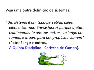 Veja uma outra definição de sistemas: " Um sistema é um todo percebido cujos elementos mantêm-se juntos porque afetam continuamente uns aos outros, ao longo do tempo, e atuam para um propósito comum"  (Peter Senge e outros,  A Quinta Disciplina - Caderno de Campo ). 