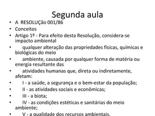 Segunda aula A  RESOLUÇão 001/86 Conceitos  Artigo 1º - Para efeito desta Resolução, considera-se impacto ambiental  qualquer alteração das propriedades físicas, químicas e biológicas do meio  ambiente, causada por qualquer forma de matéria ou energia resultante das  atividades humanas que, direta ou indiretamente, afetam:  I - a saúde, a segurança e o bem-estar da população;  II - as atividades sociais e econômicas;  III - a biota;  IV - as condições estéticas e sanitárias do meio ambiente;  V - a qualidade dos recursos ambientais. 