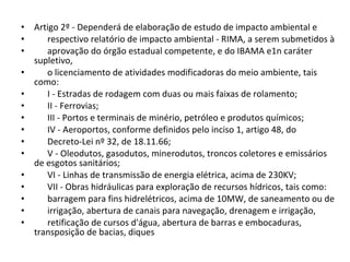 Artigo 2º - Dependerá de elaboração de estudo de impacto ambiental e  respectivo relatório de impacto ambiental - RIMA, a serem submetidos à  aprovação do órgão estadual competente, e do IBAMA e1n caráter supletivo,  o licenciamento de atividades modificadoras do meio ambiente, tais como:  I - Estradas de rodagem com duas ou mais faixas de rolamento;  II - Ferrovias;  III - Portos e terminais de minério, petróleo e produtos químicos;  IV - Aeroportos, conforme definidos pelo inciso 1, artigo 48, do  Decreto-Lei nº 32, de 18.11.66;  V - Oleodutos, gasodutos, minerodutos, troncos coletores e emissários de esgotos sanitários;  VI - Linhas de transmissão de energia elétrica, acima de 230KV;  VII - Obras hidráulicas para exploração de recursos hídricos, tais como:  barragem para fins hidrelétricos, acima de 10MW, de saneamento ou de  irrigação, abertura de canais para navegação, drenagem e irrigação,  retificação de cursos d'água, abertura de barras e embocaduras, transposição de bacias, diques 