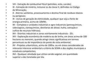 VIII - Extração de combustível fóssil (petróleo, xisto, carvão);  IX - Extração de minério, inclusive os da classe II, definidas no Código  de Mineração;  X - Aterros sanitários, processamento e destino final de resíduos tóxicos  ou perigosos;  Xl - Usinas de geração de eletricidade, qualquer que seja a fonte de  energia primária, acima de 10MW;  XII - Complexo e unidades industriais e agro-industriais (petroquímicos,  siderúrgicos, cloroquímicos, destilarias de álcool, hulha, extração e  cultivo de recursos hídricos);  XIII - Distritos industriais e zonas estritamente industriais - ZEI;  XIV - Exploração econômica de madeira ou de lenha, em áreas acima de 100  hectares ou menores, quando atingir áreas significativas em termos  percentuais ou de importância do ponto de vista ambiental;  XV - Projetos urbanísticos, acima de 100ha. ou em áreas consideradas de  relevante interesse ambiental a critério da SEMA e dos órgãos municipais e  estaduais competentes;  XVI - Qualquer atividade que utilize carvão vegetal, em quantidade  superior a dez toneladas por dia.  